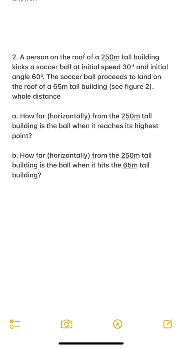 2. A person on the roof of a 250m tall building
kicks a soccer ball at initial speed 30" and initial
angle 60°. The soccer ball proceeds to land on
the roof of a 65m tall building (see figure 2).
whole distance
a. How far (horizontally) from the 250m tall
building is the ball when it reaches its highest
point?
b. How far (horizontally) from the 250m tall
building is the ball when it hits the 65m tall
building?
!!