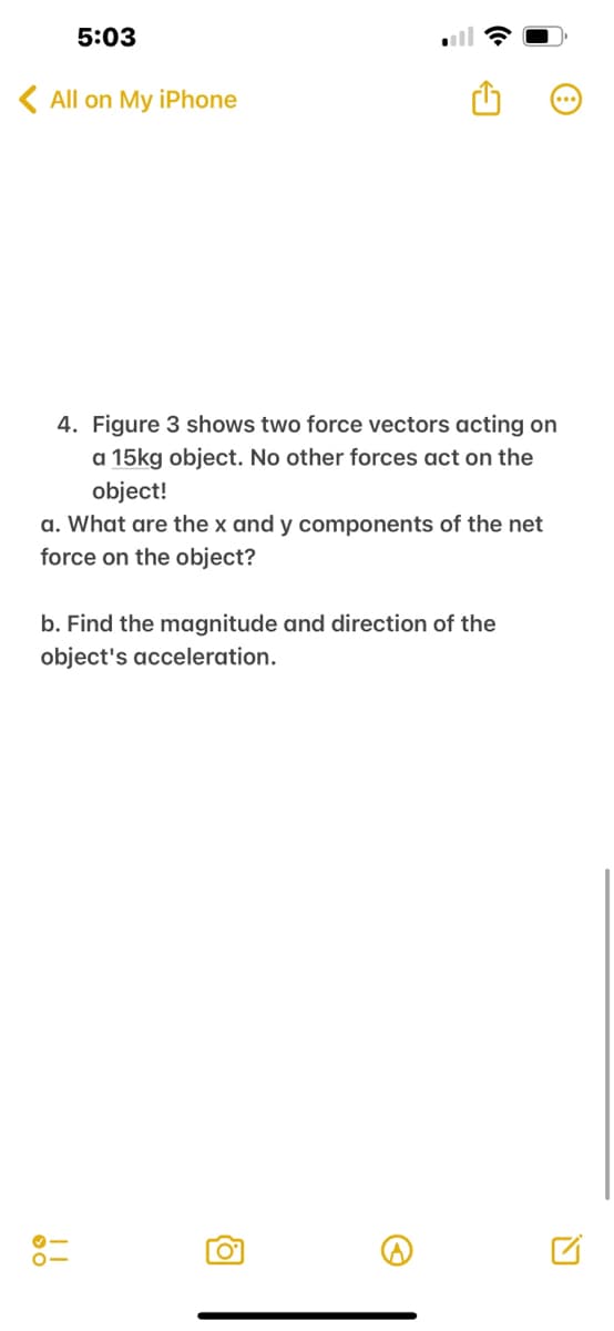 5:03
<All on My iPhone
4. Figure 3 shows two force vectors acting on
a 15kg object. No other forces act on the
object!
a. What are the x and y components of the net
force on the object?
b. Find the magnitude and direction of the
object's acceleration.
!!!
0°
