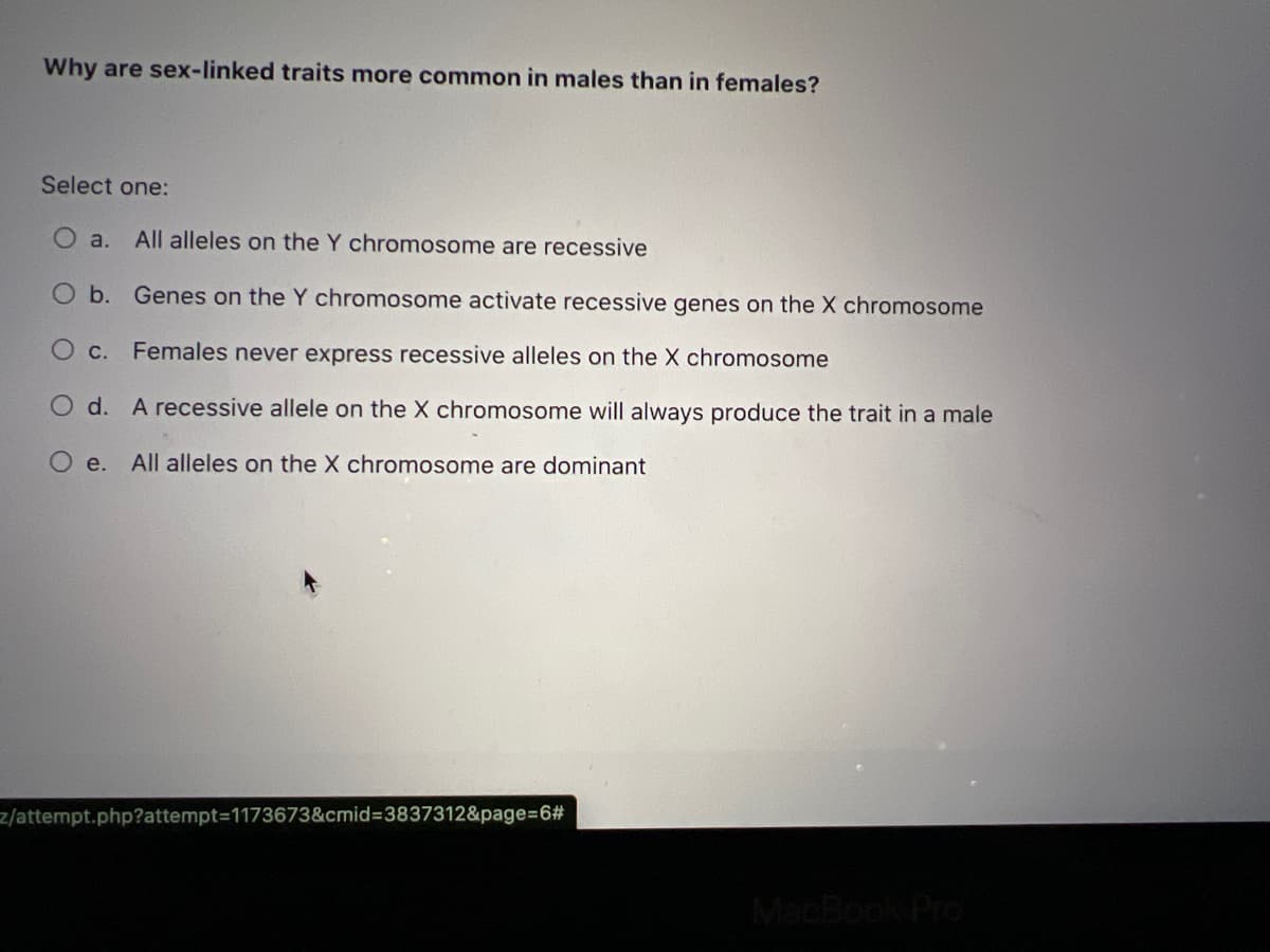 Why are sex-linked traits more common in males than in females?
Select one:
a. All alleles on the Y chromosome are recessive
O b.
Genes on the Y chromosome activate recessive genes on the X chromosome
O c. Females never express recessive alleles on the X chromosome
O d. A recessive allele on the X chromosome will always produce the trait in a male
O
e.
All alleles on the X chromosome are dominant
z/attempt.php?attempt=1173673&cmid=3837312&page=6#