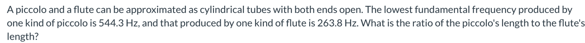 A piccolo and a flute can be approximated as cylindrical tubes with both ends open. The lowest fundamental frequency produced by
one kind of piccolo is 544.3 Hz, and that produced by one kind of flute is 263.8 Hz. What is the ratio of the piccolo's length to the flute's
length?