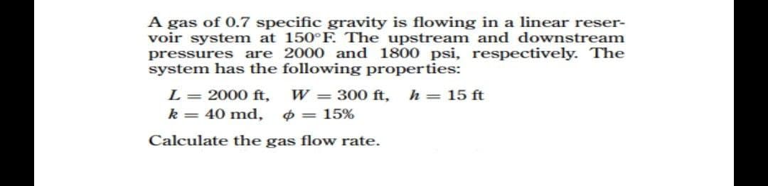 A gas of 0.7 specific gravity is flowing in a linear reser-
voir system at 150°F. The upstream and downstream
pressures are 2000 and 1800 psi, respectively. The
system has the following properties:
L 2000 ft,
k = 40 md,
Calculate the gas flow rate.
W=300 ft, h = 15 ft
= 15%