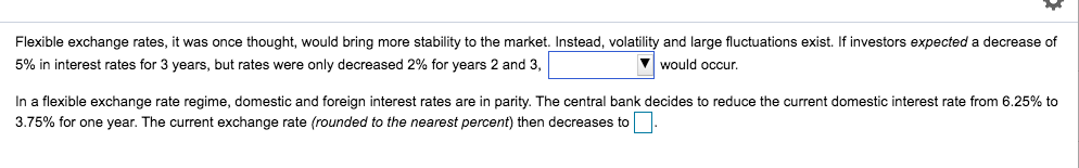 Flexible exchange rates, it was once thought, would bring more stability to the market. Instead, volatility and large fluctuations exist. If investors expected a decrease of
5% in interest rates for 3 years, but rates were only decreased 2% for years 2 and 3,
would occur.
In a flexible exchange rate regime, domestic and foreign interest rates are in parity. The central bank decides to reduce the current domestic interest rate from 6.25% to
3.75% for one year. The current exchange rate (rounded to the nearest percent) then decreases to