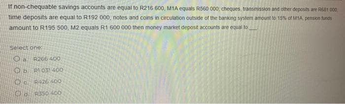 If non-chequable savings accounts are equal to R216 600, M1A equals R560 000, cheques, transmission and other deposits are R681 000,
time deposits are equal to R192 000, notes and coins in circulation outside of the banking system amount to 15% of M1A, pension funds
amount to R195 500, M2 equals R1 600 000 then money market deposit accounts are equal to
Select one:
OaR266 400
Ob R1 031 400
Oc R426 400
Od R350 400