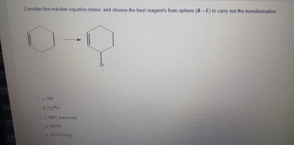 E
Consider the reaction equation below, and choose the best reagent/s from options (A - E) to carry out the transformation:
A. HBr
OB. H₂/Pd
C. NBS. peroxides
D. NaOH
E. KOC(CH3)3
Q
Br