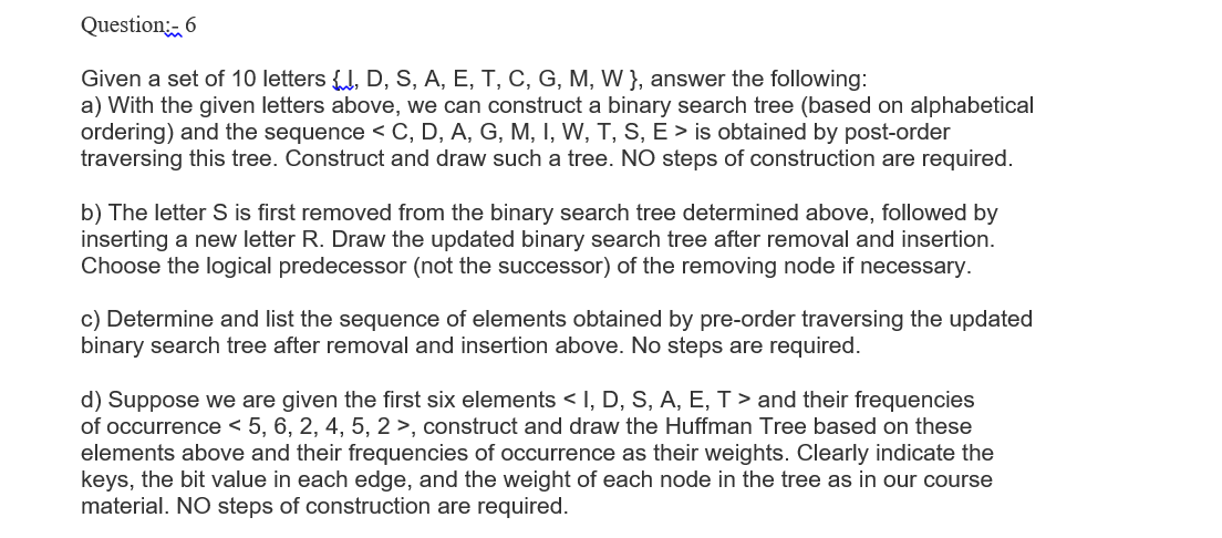 Question 6
Given a set of 10 letters J, D, S, A, E, T, C, G, M, W }, answer the following:
a) With the given letters above, we can construct a binary search tree (based on alphabetical
ordering) and the sequence < C, D, A, G, M, I, W, T, S, E > is obtained by post-order
traversing this tree. Construct and draw such a tree. NO steps of construction are required.
b) The letter S is first removed from the binary search tree determined above, followed by
inserting a new letter R. Draw the updated binary search tree after removal and insertion.
Choose the logical predecessor (not the successor) of the removing node if necessary.
c) Determine and list the sequence of elements obtained by pre-order traversing the updated
binary search tree after removal and insertion above. No steps are required.
d) Suppose we are given the first six elements < I, D, S, A, E, T > and their frequencies
of occurrence < 5, 6, 2, 4, 5, 2 >, construct and draw the Huffman Tree based on these
elements above and their frequencies of occurrence as their weights. Clearly indicate the
keys, the bit value in each edge, and the weight of each node in the tree as in our course
material. NO steps of construction are required.
