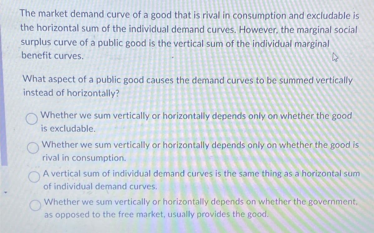 The market demand curve of a good that is rival in consumption and excludable is
the horizontal sum of the individual demand curves. However, the marginal social
surplus curve of a public good is the vertical sum of the individual marginal
benefit curves.
What aspect of a public good causes the demand curves to be summed vertically
instead of horizontally?
Whether we sum vertically or horizontally depends only on whether the good
is excludable.
Whether we sum vertically or horizontally depends only on whether the good is
rival in consumption.
A vertical sum of individual demand curves is the same thing as a horizontal sum
of individual demand curves.
Whether we sum vertically or horizontally depends on whether the government,
as opposed to the free market, usually provides the good.