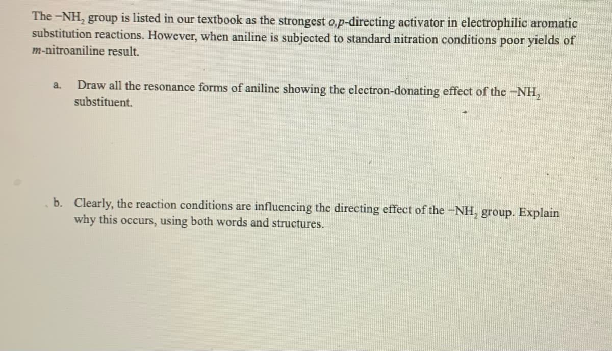 The -NH, group is listed in our textbook as the strongest o,p-directing activator in electrophilic aromatic
substitution reactions. However, when aniline is subjected to standard nitration conditions poor yields of
m-nitroaniline result.
Draw all the resonance forms of aniline showing the electron-donating effect of the -NH,
a.
substituent.
b. Clearly, the reaction conditions are influencing the directing effect of the -NH, group. Explain
why this occurs, using both words and structures.
