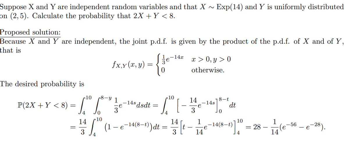 Suppose X and Y are independent random variables and that X ~ Exp(14) and Y is uniformly distributed
on (2,5). Calculate the probability that 2X + Y < 8.
Proposed solution:
Because X and Y are independent, the joint p.d.f. is given by the product of the p.d.f. of X and of Y,
that is
The desired probability is
10
r8-y
P(2X + Y <8) To fo
=
fx,y(x, y) =
=
3
e
-14s dsdt
-14x
{fo-te
x>0, y > 0
otherwise.
10
e-140 100
I
14
8-t
dt
=
[-
е
3
•10
14
14
₁ (1 - e-14 (8-1)dt = 1/2 [ 1 - 11e-14(8-1)] 10
3
4
= 28-
1
-56
-(e-
14
- e-28).