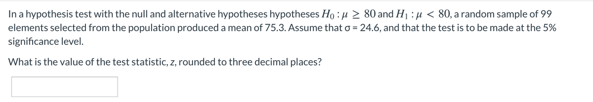 In a hypothesis test with the null and alternative hypotheses hypotheses Ho : u > 80 and H1 : µ < 80, a random sample of 99
elements selected from the population produced a mean of 75.3. Assume that o = 24.6, and that the test is to be made at the 5%
significance level.
What is the value of the test statistic, z, rounded to three decimal places?
