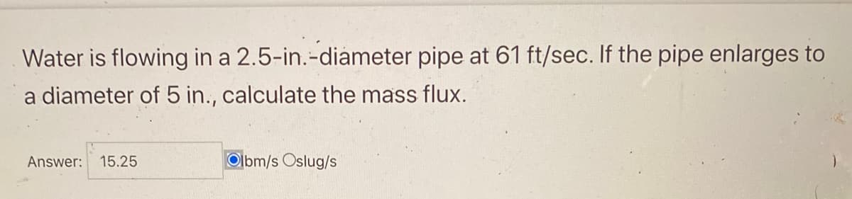 Water is flowing in a
a diameter of 5 in., calculate the mass flux.
2.5-in.-diameter pipe at 61 ft/sec. If the pipe enlarges to
Answer: 15.25
Olbm/s Oslug/s
)