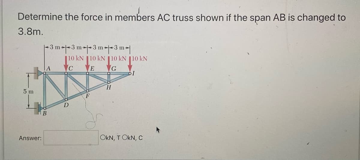 Determine the force in members AC truss shown if the span AB is changed to
3.8m.
5 m
Answer:
B
3 m3 m3 m3 m
10 kN 10 KN 10 KN 10 KN
C
E
G
D
F
H
OI
OKN, T OKN, C