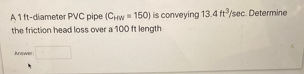 A 1 ft-diameter PVC pipe (CHw = 150) is conveying 13.4 ft3/sec. Determine
the friction head loss over a 100 ft length.
Answer: