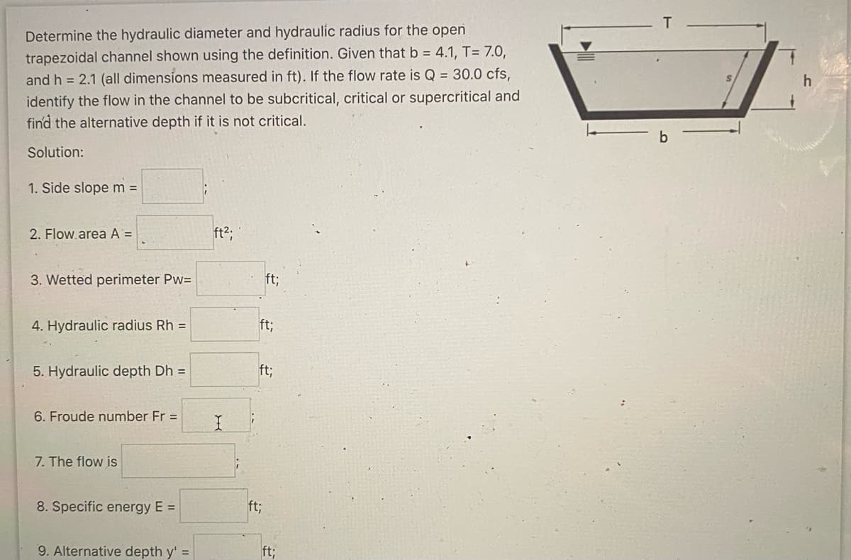 Determine the hydraulic diameter and hydraulic radius for the open
trapezoidal channel shown using the definition. Given that b = 4.1, T= 7.0,
and h = 2.1 (all dimensions measured in ft). If the flow rate is Q = 30.0 cfs,
identify the flow in the channel to be subcritical, critical or supercritical and
find the alternative depth if it is not critical.
Solution:
1. Side slope m =
2. Flow area A =
3. Wetted perimeter Pw=
4. Hydraulic radius Rh =
5. Hydraulic depth Dh =
6. Froude number Fr =
7. The flow is
8. Specific energy E =
9. Alternative depth y' =
ft²;
H
ft;
ft;
ft;
ft;
ft;
T
h