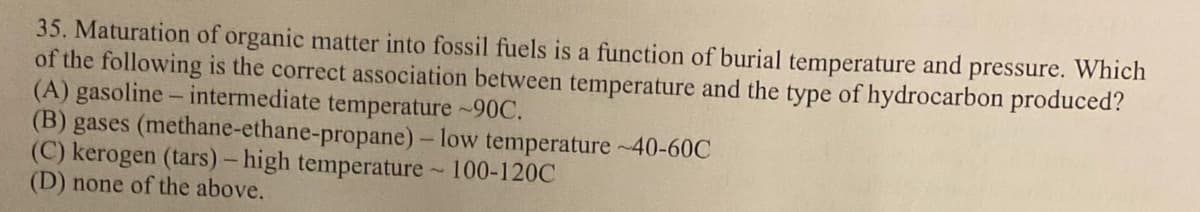 35. Maturation of organic matter into fossil fuels is a function of burial temperature and pressure. Which
of the following is the correct association between temperature and the type of hydrocarbon produced?
(A) gasoline - intermediate temperature ~90C.
(B) gases (methane-ethane-propane) - low temperature ~40-60C
(C) kerogen (tars) - high temperature ~ 100-120C
(D) none of the above.