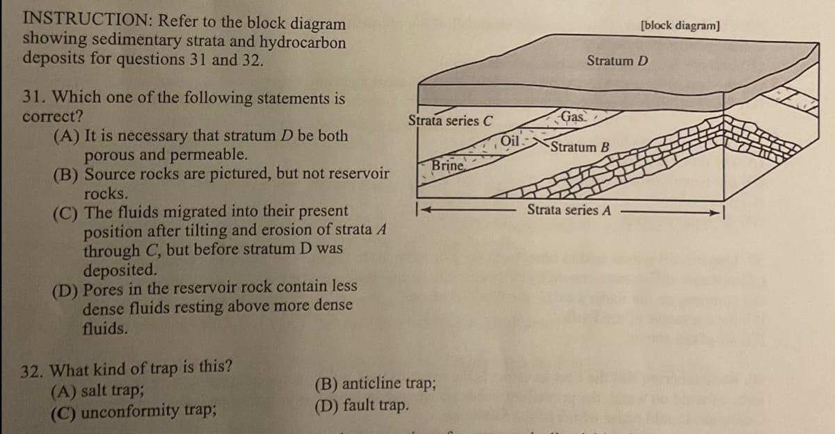 INSTRUCTION: Refer to the block diagram
showing sedimentary strata and hydrocarbon
deposits for questions 31 and 32.
31. Which one of the following statements is
correct?
(A) It is necessary that stratum D be both
porous and permeable.
(B) Source rocks are pictured, but not reservoir
rocks.
(C) The fluids migrated into their present
position after tilting and erosion of strata A
through C, but before stratum D was
deposited.
(D) Pores in the reservoir rock contain less
dense fluids resting above more dense
fluids.
32. What kind of trap is this?
(A) salt trap;
(C) unconformity trap;
Strata series C
Brine
(B) anticline trap;
(D) fault trap.
Oil.
Stratum D
Gas
Stratum B
[block diagram]
Strata series A