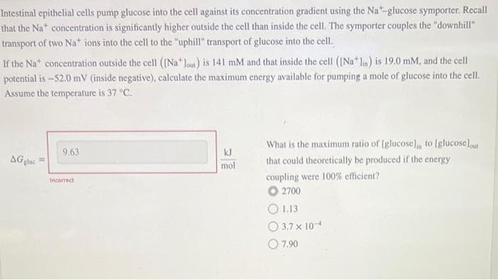 Intestinal epithelial cells pump glucose into the cell against its concentration gradient using the Na-glucose symporter. Recall
that the Na* concentration is significantly higher outside the cell than inside the cell. The symporter couples the "downhill"
transport of two Na* ions into the cell to the "uphill" transport of glucose into the cell.
If the Nat concentration outside the cell ([Na lout) is 141 mM and that inside the cell ([Na* lin) is 19.0 mM, and the cell
potential is -52.0 mV (inside negative), calculate the maximum energy available for pumping a mole of glucose into the cell.
Assume the temperature is 37 °C.
AGglac
9.63
Incorrect
kJ
mol
What is the maximum ratio of [glucose), to [glucose)out
that could theoretically be produced if the energy
coupling were 100% efficient?
O 2700
1.13
3.7 x 10-
7.90