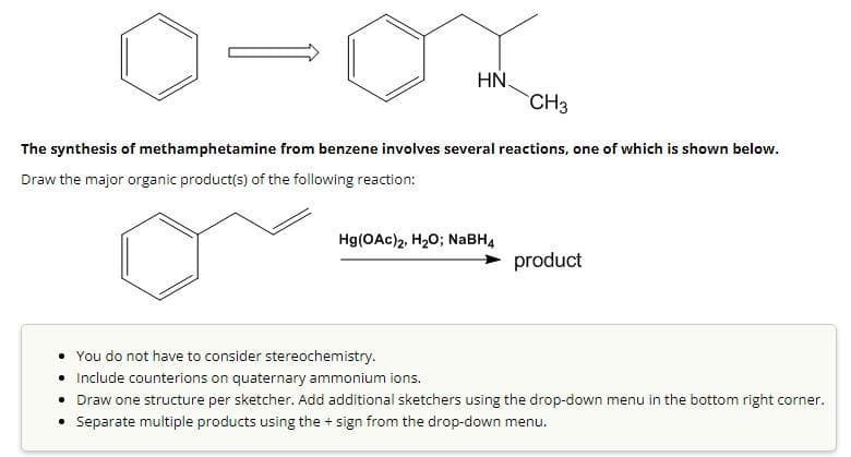 HN
CH3
The synthesis of methamphetamine from benzene involves several reactions, one of which is shown below.
Draw the major organic product(s) of the following reaction:
Hg(OAc)2, H₂O; NaBH4
product
You do not have to consider stereochemistry.
Include counterions on quaternary ammonium ions.
• Draw one structure per sketcher. Add additional sketchers using the drop-down menu in the bottom right corner.
• Separate multiple products using the + sign from the drop-down menu.