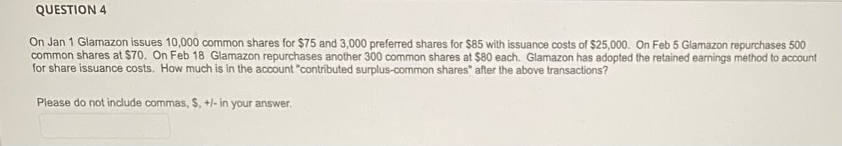 QUESTION 4
On Jan 1 Glamazon issues 10,000 common shares for $75 and 3,000 preferred shares for $85 with issuance costs of $25,000. On Feb 5 Glamazon repurchases 500
common shares at $70. On Feb 18 Glamazon repurchases another 300 common shares at $80 each. Glamazon has adopted the retained earnings method to account
for share issuance costs. How much is in the account "contributed surplus-common shares" after the above transactions?
Please do not include commas, $, +/- in your answer.