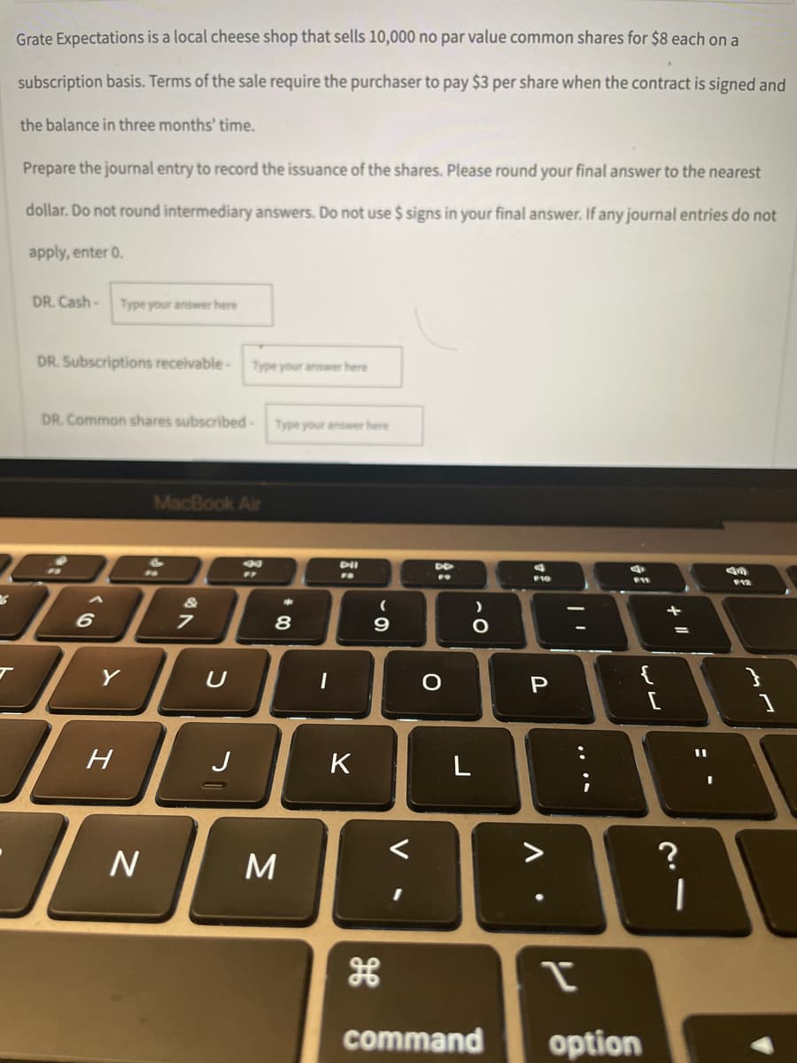 Grate Expectations is a local cheese shop that sells 10,000 no par value common shares for $8 each on a
subscription basis. Terms of the sale require the purchaser to pay $3 per share when the contract is signed and
the balance in three months' time.
Prepare the journal entry to record the issuance of the shares. Please round your final answer to the nearest
dollar. Do not round intermediary answers. Do not use $ signs in your final answer. If any journal entries do not
apply, enter 0.
DR. Cash- Type your answer here
DR. Subscriptions receivable -
Type your answer here
DR. Common shares subscribed-Type your answer here
MacBook Air
DII
2
"7
F11
F12
7
D
6
Y
H
N
U
J
* 00
8
M
I
K
(
9
D
F9
O
)
O
L
command
d
F10
P
A
.
:
{
I
option
+ 11
=
?
I
11
L