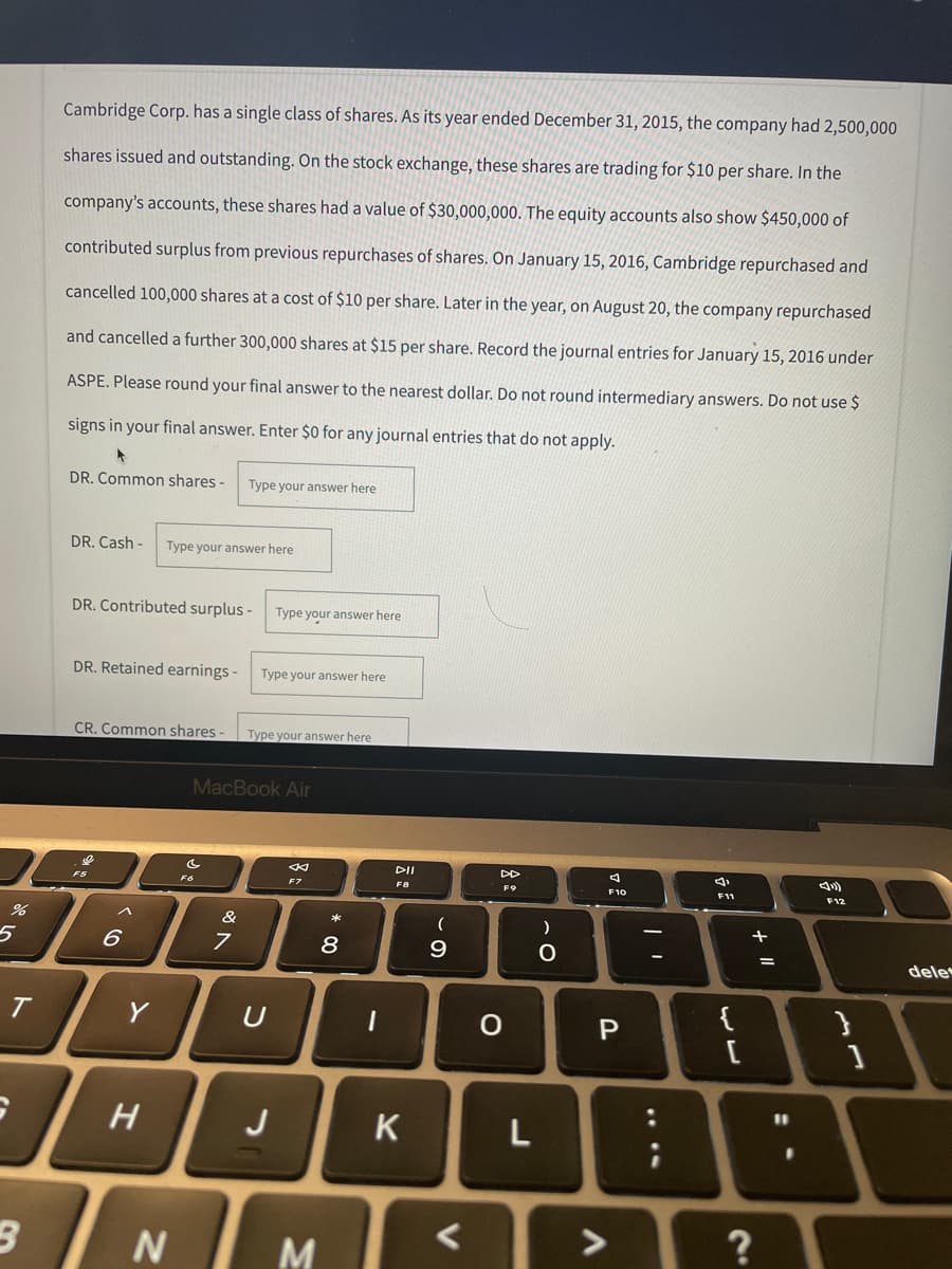 %
5
T
3
Cambridge Corp. has a single class of shares. As its year ended December 31, 2015, the company had 2,500,000
shares issued and outstanding. On the stock exchange, these shares are trading for $10 per share. In the
company's accounts, these shares had a value of $30,000,000. The equity accounts also show $450,000 of
contributed surplus from previous repurchases of shares. On January 15, 2016, Cambridge repurchased and
cancelled 100,000 shares at a cost of $10 per share. Later in the year, on August 20, the company repurchased
and cancelled a further 300,000 shares at $15 per share. Record the journal entries for January 15, 2016 under
ASPE. Please round your final answer to the nearest dollar. Do not round intermediary answers. Do not use $
signs in your final answer. Enter $0 for any journal entries that do not apply.
DR. Common shares -
Type your answer here
DR. Cash- Type your answer here
DR. Contributed surplus-
DR. Retained earnings -
CR. Common shares-
F5
F12
6
Y
H
N
N
MacBook Air
F7
&
7
Type your answer here
Type your answer here.
Type your answer here
U
J
M
* 00
8
1
DII
F8
K
(
9
<
о
F9
L
)
O
F10
P
A
;
{
[
+ 11
?
=
11
.
}
1
dele