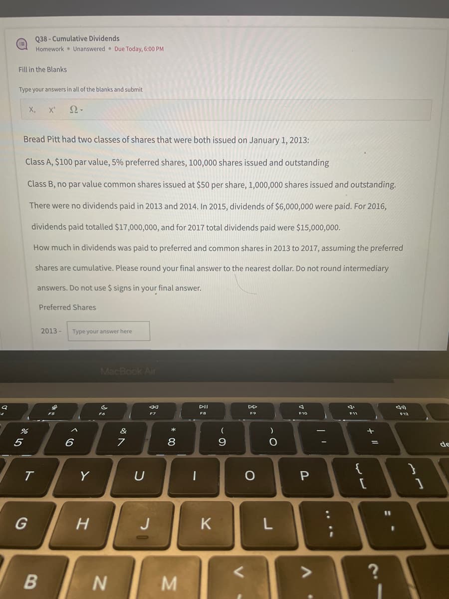 9
Fill in the Blanks
Type your answers in all of the blanks and submit
X₂ X
Ω·
Bread Pitt had two classes of shares that were both issued on January 1, 2013:
Class A, $100 par value, 5% preferred shares, 100,000 shares issued and outstanding
Class B, no par value common shares issued at $50 per share, 1,000,000 shares issued and outstanding.
There were no dividends paid in 2013 and 2014. In 2015, dividends of $6,000,000 were paid. For 2016,
dividends paid totalled $17,000,000, and for 2017 total dividends paid were $15,000,000.
How much in dividends was paid to preferred and common shares in 2013 to 2017, assuming the preferred
shares are cumulative. Please round your final answer to the nearest dollar. Do not round intermediary
answers. Do not use $ signs in your final answer.
Preferred Shares
2013- Type your answer here
DD
4
F9
F10
P
%
5
t
Q38-Cumulative Dividends
Homework Unanswered Due Today, 6:00 PM
G
B
à vo
^
6
Y
H
MacBook Air
FO
F7
N
&
A
7
U
J
8
M
I
DII
F8
K
(
9
)
O
L
ST
<
V
{
L
11 +
=
21
11
}
de