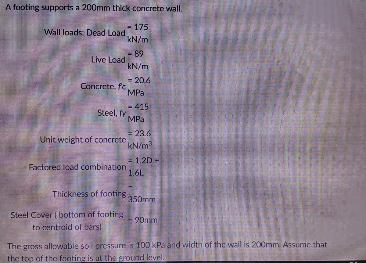 A footing supports a 200mm thick concrete wall.
=
175
Wall loads: Dead Load
kN/m
= 89
Live Load
kN/m
= 20.6
Concrete, f'c
MPa
= 415
Steel, fy
MPa
23.6
Unit weight of concrete
kN/m³
= 1.2D +
Factored load combination
1.6L
Thickness of footing
350mm
Steel Cover (bottom of footing
90mm
to centroid of bars)
The gross allowable soil pressure is 100 kPa and width of the wall is 200mm. Assume that
the top of the footing is at the ground level.