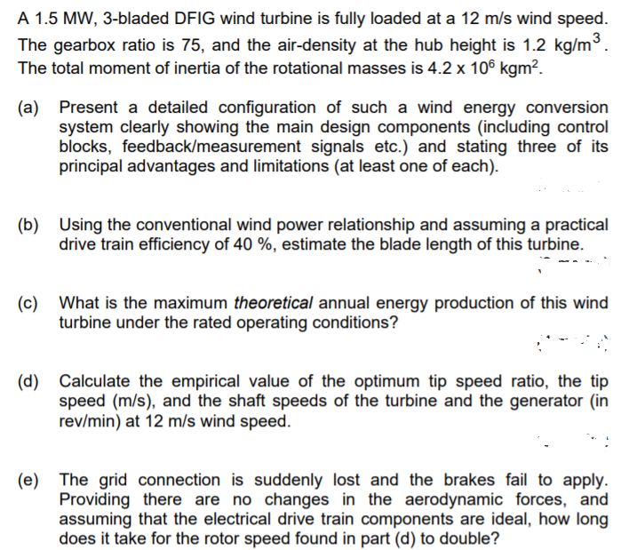 A 1.5 MW, 3-bladed DFIG wind turbine is fully loaded at a 12 m/s wind speed.
The gearbox ratio is 75, and the air-density at the hub height is 1.2 kg/m3.
The total moment of inertia of the rotational masses is 4.2 x 106 kgm².
(a) Present a detailed configuration of such a wind energy conversion
system clearly showing the main design components (including control
blocks, feedback/measurement signals etc.) and stating three of its
principal advantages and limitations (at least one of each).
(b) Using the conventional wind power relationship and assuming a practical
drive train efficiency of 40 %, estimate the blade length of this turbine.
(c) What is the maximum theoretical annual energy production of this wind
turbine under the rated operating conditions?
(d) Calculate the empirical value of the optimum tip speed ratio, the tip
speed (m/s), and the shaft speeds of the turbine and the generator (in
rev/min) at 12 m/s wind speed.
(e) The grid connection is suddenly lost and the brakes fail to apply.
Providing there are no changes in the aerodynamic forces, and
assuming that the electrical drive train components are ideal, how long
does it take for the rotor speed found in part (d) to double?
