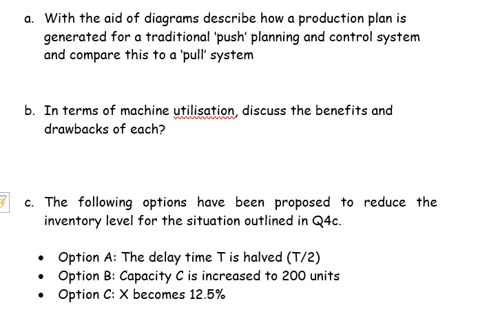a. With the aid of diagrams describe how a production plan is
generated for a traditional 'push' planning and control system
and compare this to a 'pull' system
b. In terms of machine utilisation, discuss the benefits and
drawbacks of each?
7 c. The following options have been proposed to reduce the
inventory level for the situation outlined in Q4c.
Option A: The delay time T is halved (T/2)
Option B: Capacity C is increased to 200 units
Option C: X becomes 12.5%
