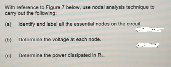 With reference to Figure 7 below, use nodal analysis technique to
carry out the following:
(a) Identify and label all the essential nodes on the circuit.
(b) Determine the voltage at each node.
(c)
Determine the power dissipated in R2.
