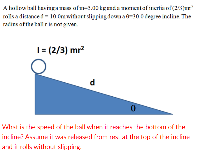 A hollow ball having a mass ofm=5.00 kg and a moment of inertia of (2/3)mr?
rolls a distance d= 10.0m without slipping down a 0=30.0 degree incline. The
radius of the ball r is not given.
|= (2/3) mr?
d
What is the speed of the ball when it reaches the bottom of the
incline? Assume it was released from rest at the top of the incline
and it rolls without slipping.
