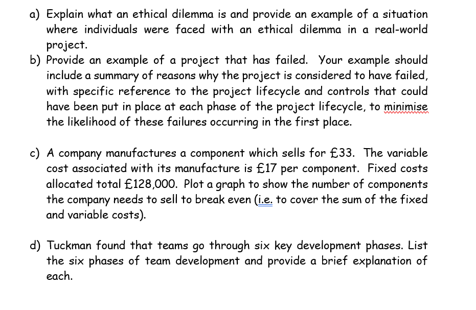 a) Explain what an ethical dilemma is and provide an example of a situation
where individuals were faced with an ethical dilemma in a real-world
project.
b) Provide an example of a project that has failed. Your example should
include a summary of reasons why the project is considered to have failed,
with specific reference to the project lifecycle and controls that could
have been put in place at each phase of the project lifecycle, to minimise
the likelihood of these failures occurring in the first place.
c) A company manufactures a component which sells for £33. The variable
cost associated with its manufacture is £17 per component. Fixed costs
allocated total £128,000. Plot a graph to show the number of components
the company needs to sell to break even (i.e. to cover the sum of the fixed
and variable costs).
d) Tuckman found that teams go through six key development phases. List
the six phases of team development and provide a brief explanation of
each.
