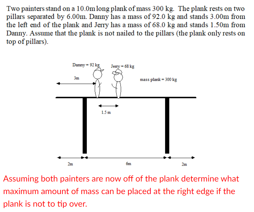 Two painters stand on a 10.0mlong plank of mass 300 kg. The plank rests on two
pillars separated by 6.00m. Danny has a mass of 92.0 kg and stands 3.00m from
the left end of the plank and Jerry has a mass of 68.0 kg and stands 1.50m from
Danny. Assume that the plank is not nailed to the pillars (the plank only rests on
top of pillars).
Danny = 92 kg
Jerry = 68 kg
3m
mass plank = 300 kg
1.5 m
2m
6m
2m
Assuming both painters are now off of the plank determine what
maximum amount of mass can be placed at the right edge if the
plank is not to tip over.
