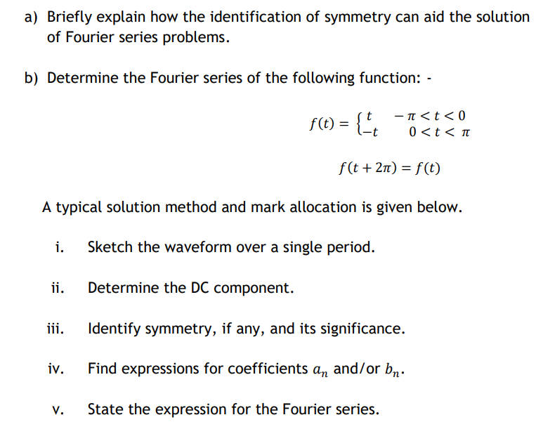 a) Briefly explain how the identification of symmetry can aid the solution
of Fourier series problems.
b) Determine the Fourier series of the following function: -
f(t) = {',
- n<t< 0
0<t < n
f(t + 2n) = f(t)
A typical solution method and mark allocation is given below.
i.
Sketch the waveform over a single period.
ii.
Determine the DC component.
iii.
Identify symmetry, if any, and its significance.
iv.
Find expressions for coefficients an and/or b,n.
v.
State the expression for the Fourier series.
