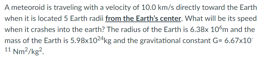 A meteoroid is traveling with a velocity of 10.0 km/s directly toward the Earth
when it is located 5 Earth radii from the Earth's center. What will be its speed
when it crashes into the earth? The radius of the Earth is 6.38x 10ºm and the
mass of the Earth is 5.98x1024kg and the gravitational constant G= 6.67x10
11 Nm?/kg².
