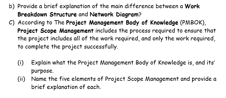 b) Provide a brief explanation of the main difference between a Work
Breakdown Structure and Network Diagram?
C) According to The Project Management Body of Knowledge (PMBOK),
Project Scope Management includes the process required to ensure that
the project includes all of the work required, and only the work required,
to complete the project successfully.
(i) Explain what the Project Management Body of Knowledge is, and its'
purpose.
(ii) Name the five elements of Project Scope Management and provide a
brief explanation of each.
