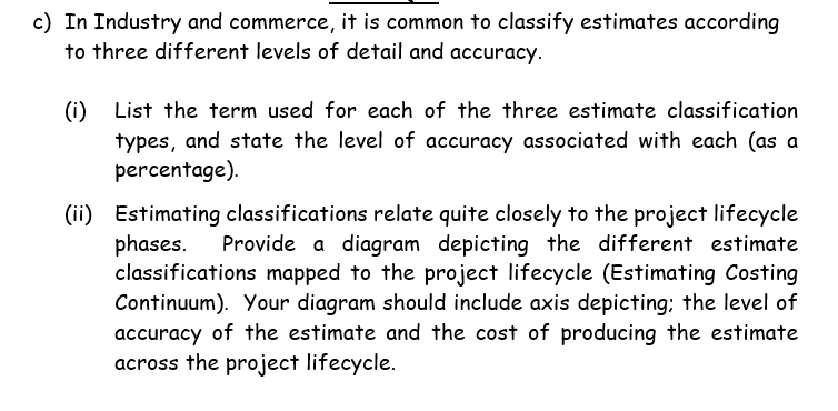 c) In Industry and commerce, it is common to classify estimates according
to three different levels of detail and accuracy.
(i) List the term used for each of the three estimate classification
types, and state the level of accuracy associated with each (as a
percentage).
(ii) Estimating classifications relate quite closely to the project lifecycle
phases.
classifications mapped to the project lifecycle (Estimating Costing
Continuum). Your diagram should include axis depicting; the level of
accuracy of the estimate and the cost of producing the estimate
across the project lifecycle.
Provide a diagram depicting the different estimate
