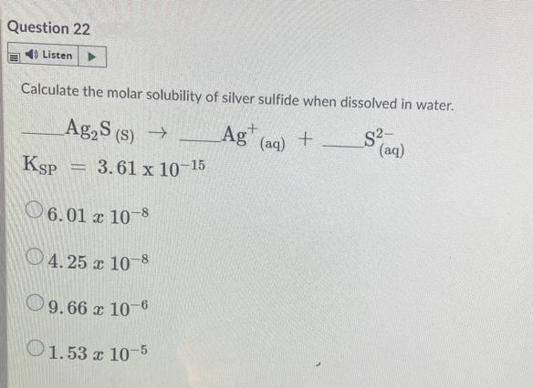 Question 22
1) Listen
Calculate the molar solubility of silver sulfide when dissolved in water.
Ag2S (s)
Ag" (aq) +
(S)
(aq)
KSP
3.61 x 10-15
O6.01 x 10-8
04. 25 x 10 S
O9.66 x 10-6
O
1.53 x 10-5
