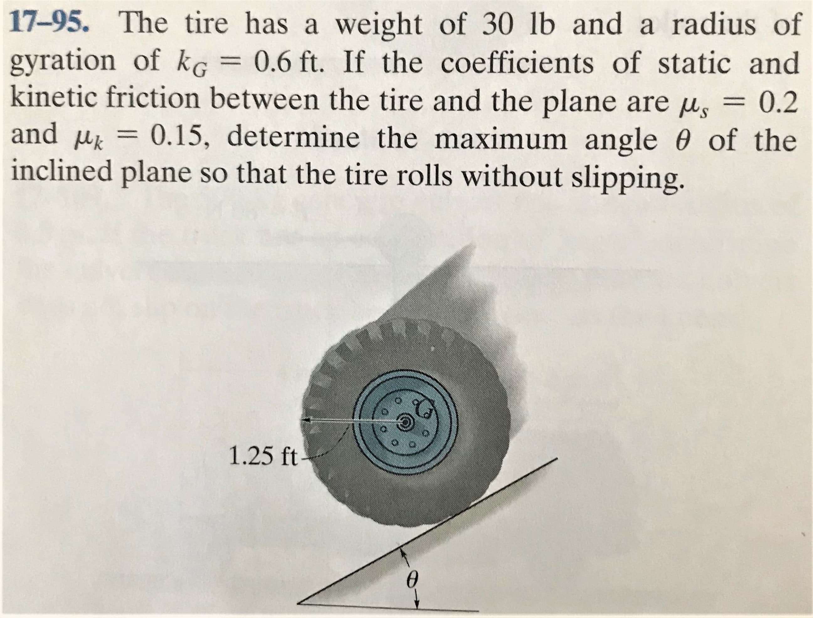 17-95. The tire has a weight of 30 1lb and a radius of
gyration of kG
kinetic friction between the tire and the plane are u, = 0.2
0.6 ft. If the coefficients of static and
and u = 0.15, determine the maximum angle 0 of the
inclined plane so that the tire rolls without slipping.
%3D
1.25 ft-
