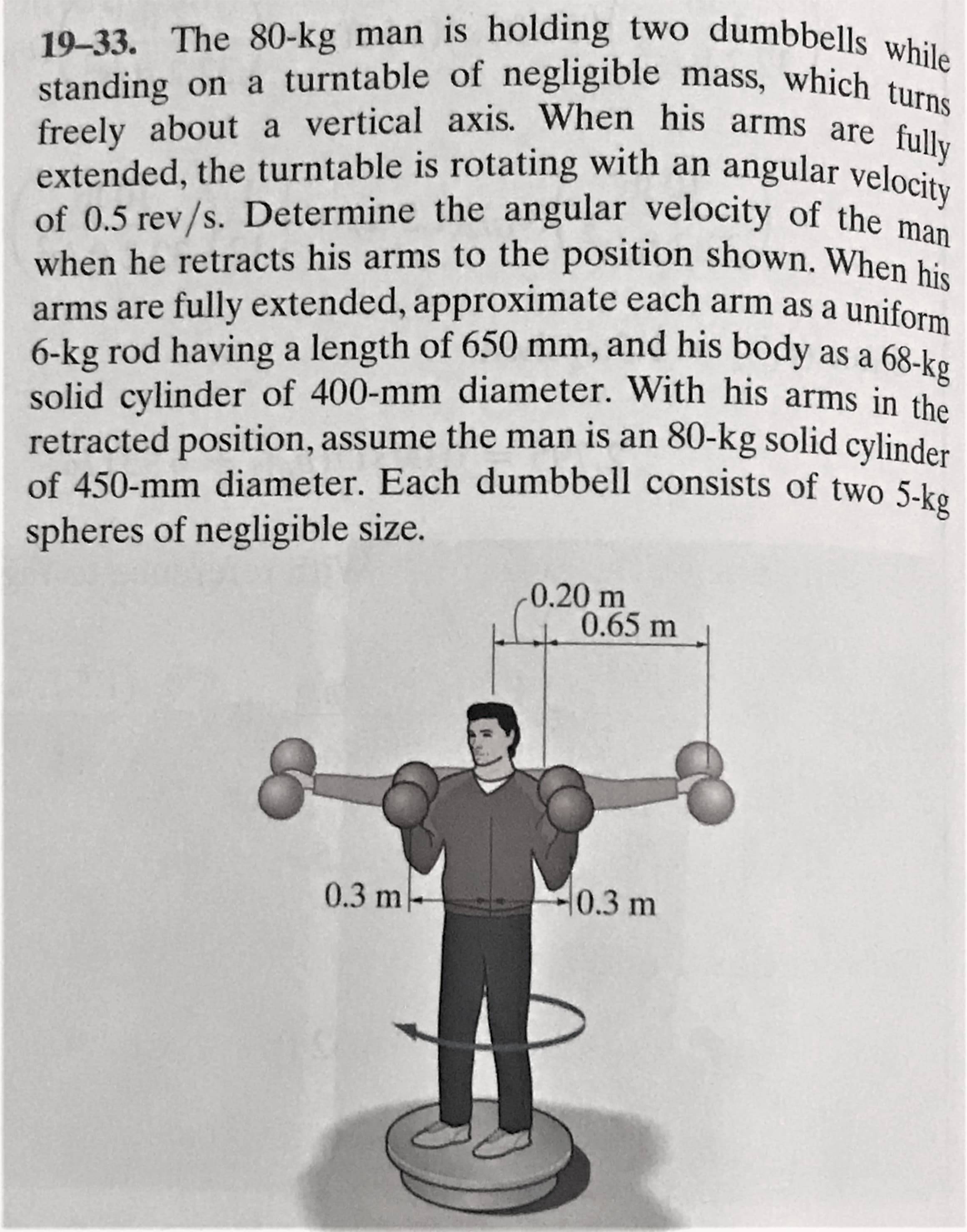 19-33. The 80-kg man is holding two dumbbells wh
standing on a turntable of negligible mass, which turns
freely about a vertical axis. When his arms are fully
extended, the turntable is rotating with an angular velocity
of 0.5 rev/s. Determine the angular velocity of the p
when he retracts his arms to the position shown. When his
arms are fully extended, approximate each arm as a uniform
6-kg rod having a length of 650 mm, and his body as a 68-ko
solid cylinder of 400-mm diameter. With his arms in the
retracted position, assume the man is an 80-kg solid cylinder
of 450-mm diameter. Each dumbbell consists of two 5-ke
spheres of negligible size.
0.20 m
0.65 m
0.3 m
0.3 m
