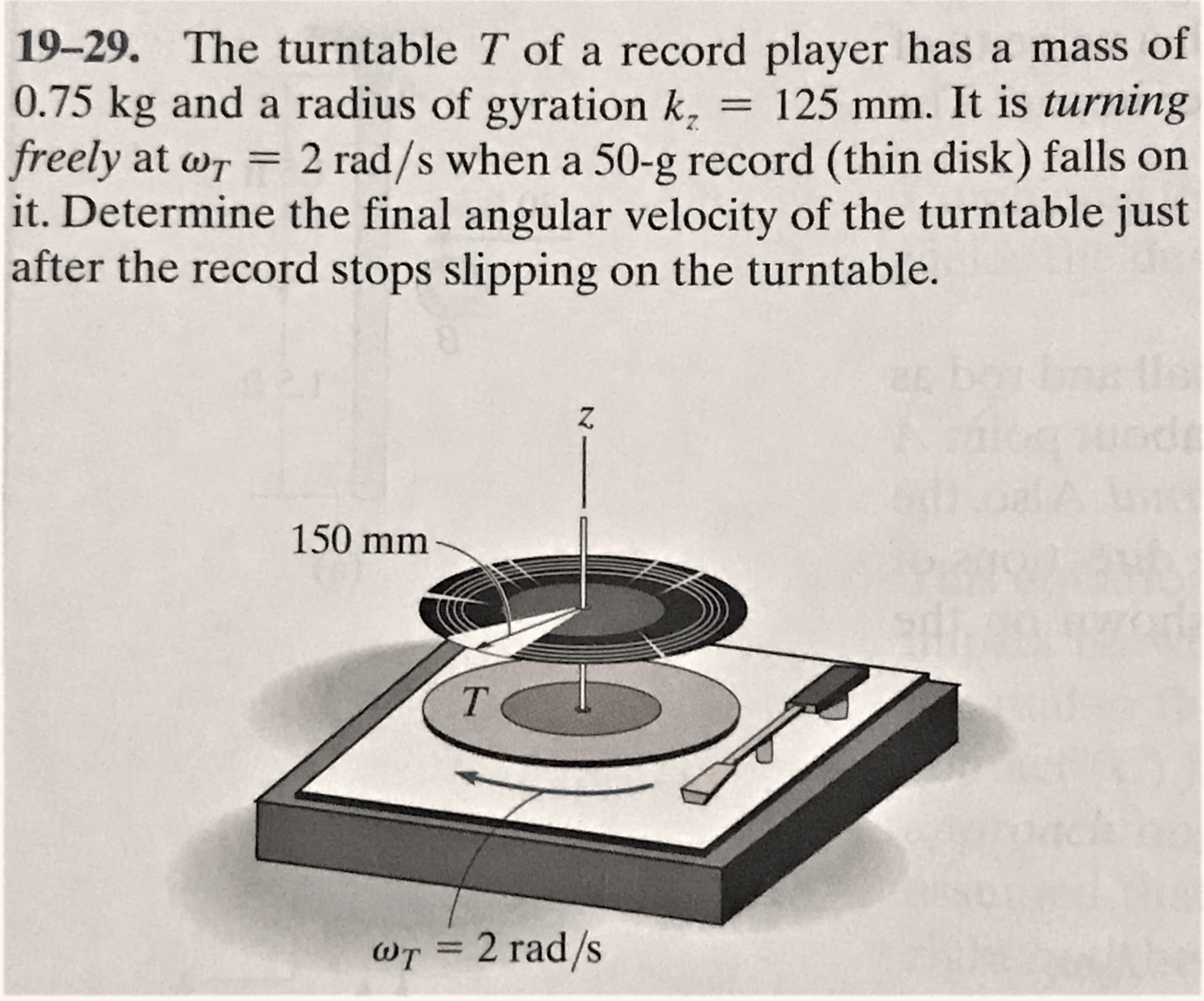 19-29. The turntable T of a record player has a mass of
0.75 kg and a radius of gyration k, = 125 mm. It is turning
freely at wr = 2 rad/s when a 50-g record (thin disk) falls on
it. Determine the final angular velocity of the turntable just
after the record stops slipping on the turntable.
150 mm
wT = 2 rad/s
%3D
