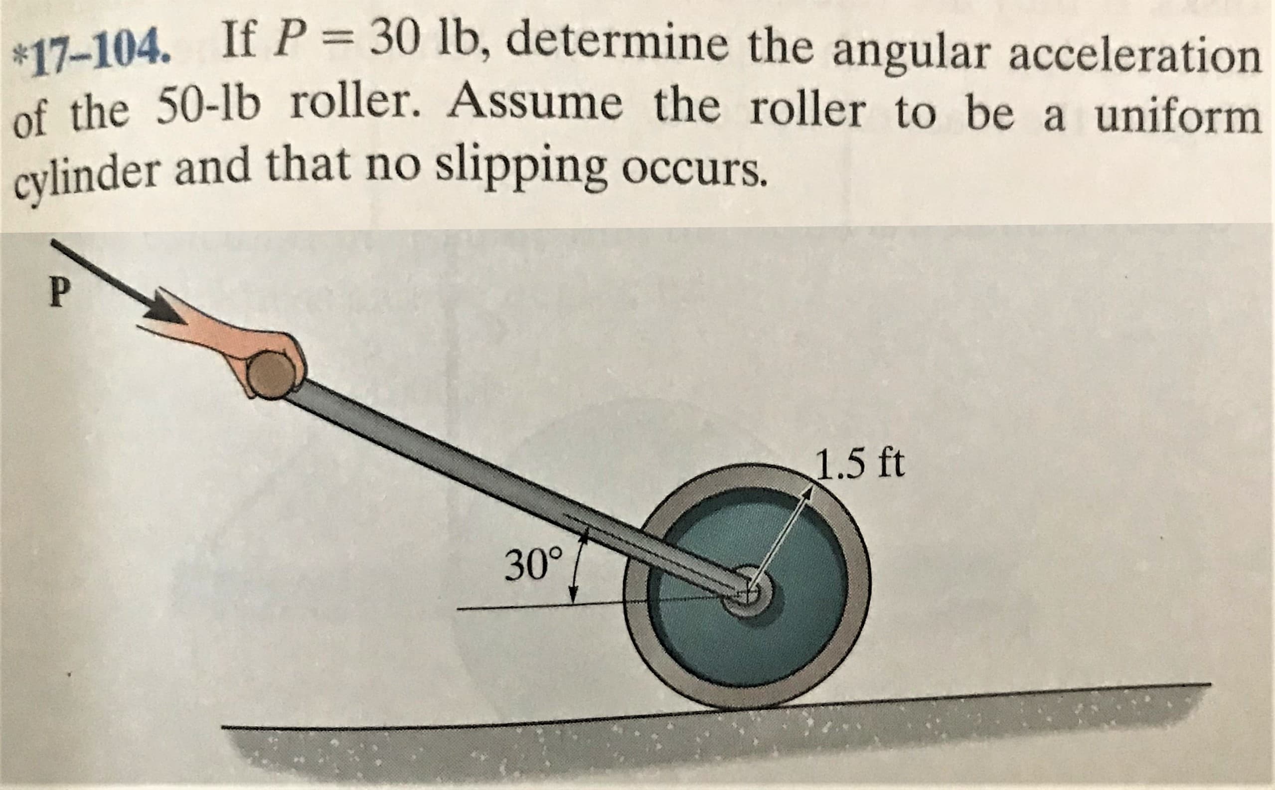 $17-104. If P = 30 lb, determine the angular acceleration
of the 50-lb roller. Assume the roller to be a uniform
cylinder and that no slipping occurs.
1.5 ft
30°
