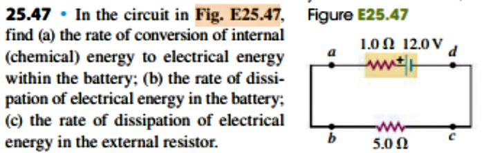 Figure E25.47
25.47 In the circuit in Fig. E25.47,
find (a) the rate of conversion of internal
(chemical) energy to electrical energy
within the battery; (b) the rate of dissi-
pation of electrical energy in the battery
(c) the rate of dissipation of electrical
energy in the external resistor
1.0 Ω 12.0ν
w
5.0 Ω
