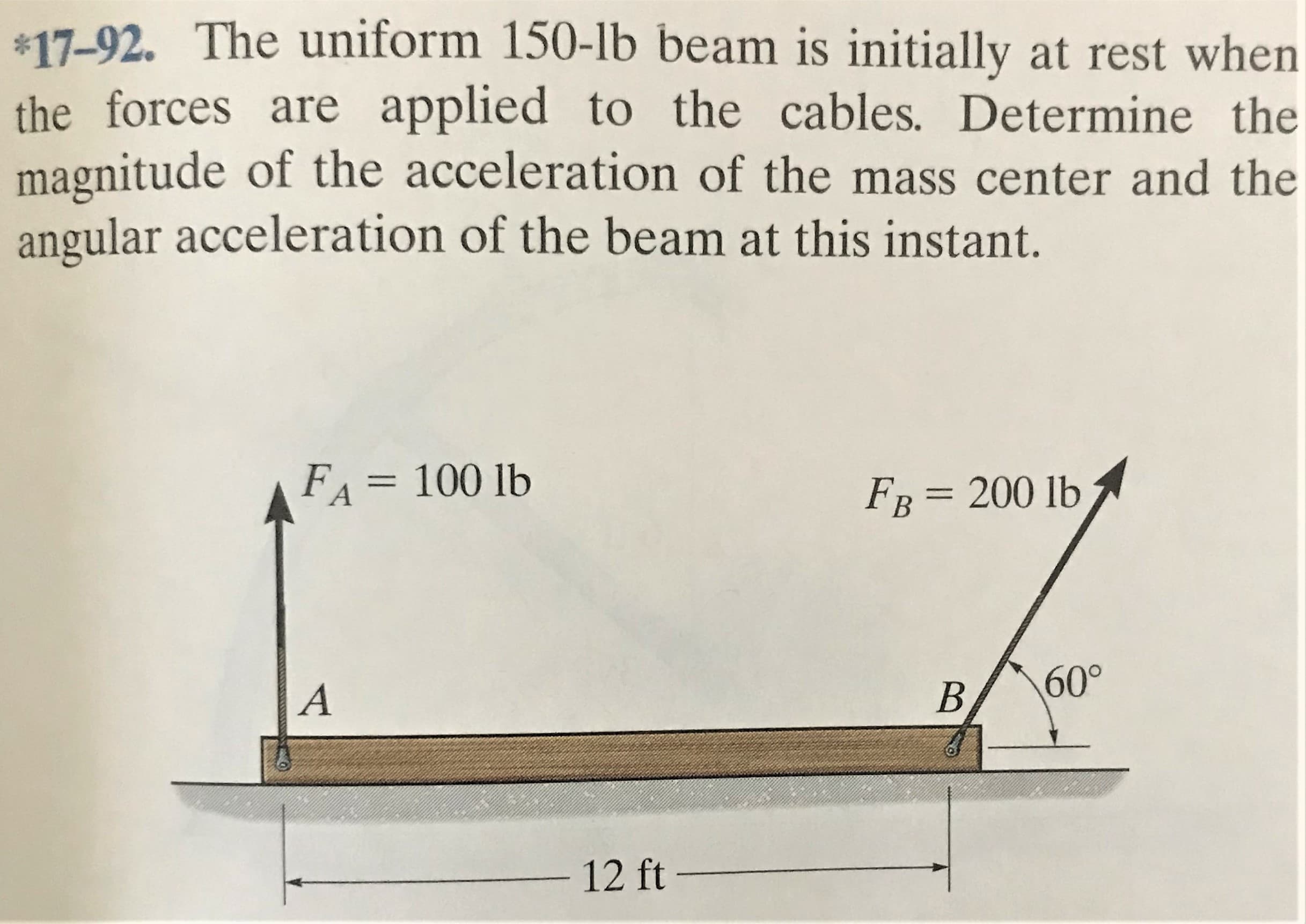 *17-92. The uniform 150-lb beam is initially at rest when
the forces are applied to the cables. Determine the
magnitude of the acceleration of the mass center and the
angular acceleration of the beam at this instant.
FA = 100 lb
FB = 200 lb
A
B.
60°
12 ft –
