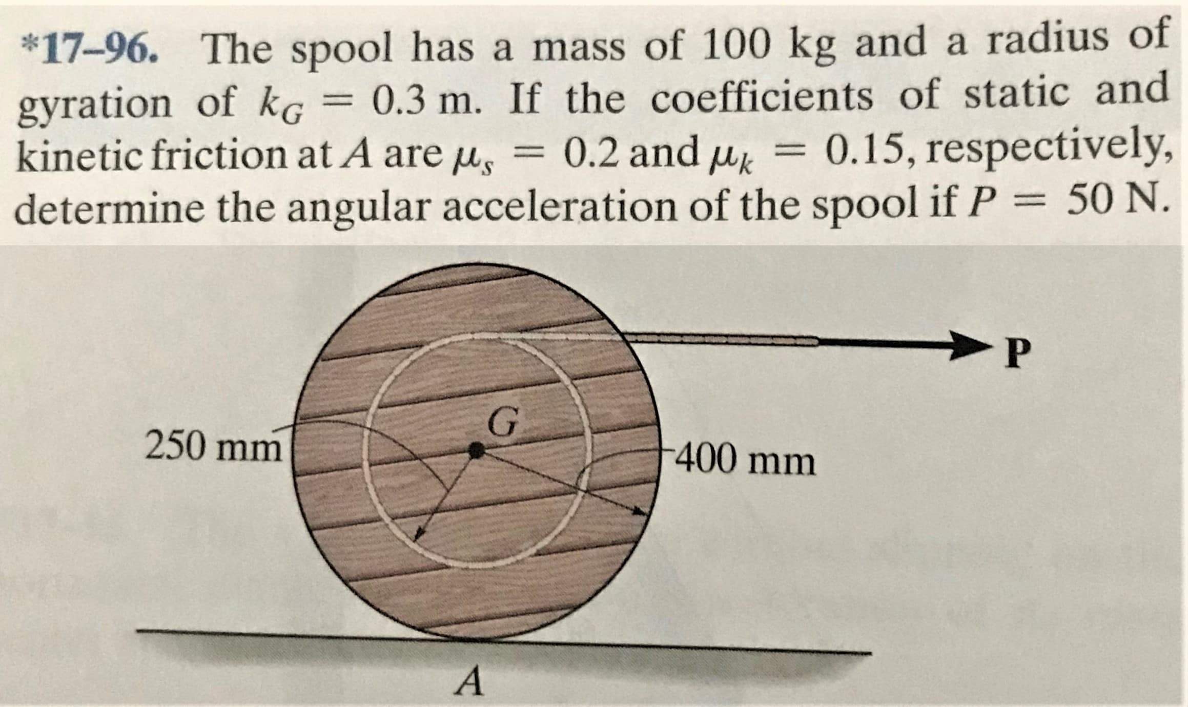 *17-96. The spool has a mass of 100 kg and a radius of
gyration of kG = 0.3 m. If the coefficients of static and
kinetic friction at A are u, = 0.2 and u = 0.15, respectively,
determine the angular acceleration of the spool if P = 50 N.
250 mm
-400 mm
