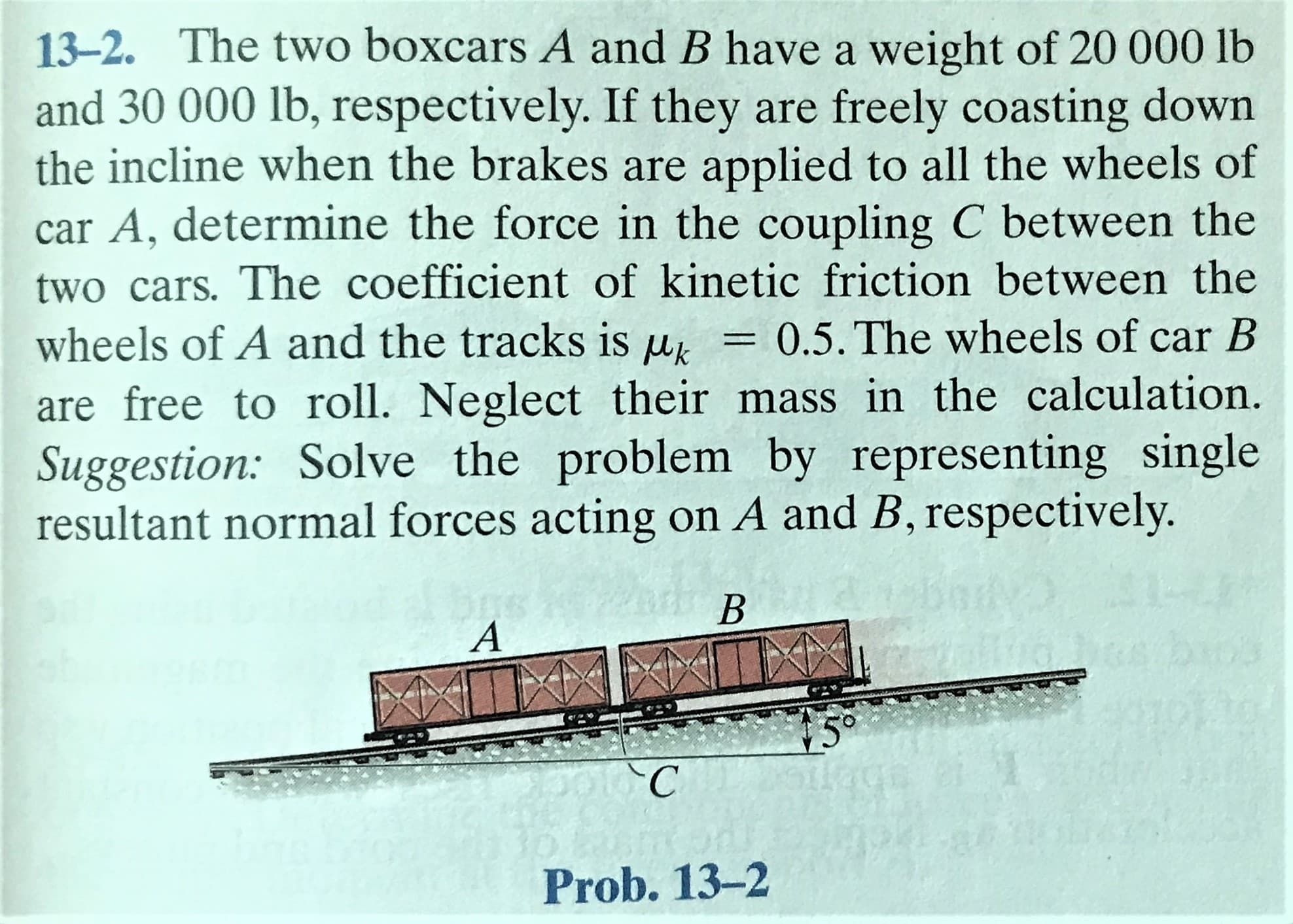 13-2. The two boxcars A and B have a weight of 20 000 lb
and 30 000 lb, respectively. If they are freely coasting down
the incline when the brakes are applied to all the wheels of
car A, determine the force in the coupling C between the
two cars. The coefficient of kinetic friction between the
0.5. The wheels of car B
wheels of A and the tracks is uk
are free to roll. Neglect their mass in the calculation.
Suggestion: Solve the problem by representing single
resultant normal forces acting on A and B, respectively.
A
5°
Prob. 13-2
