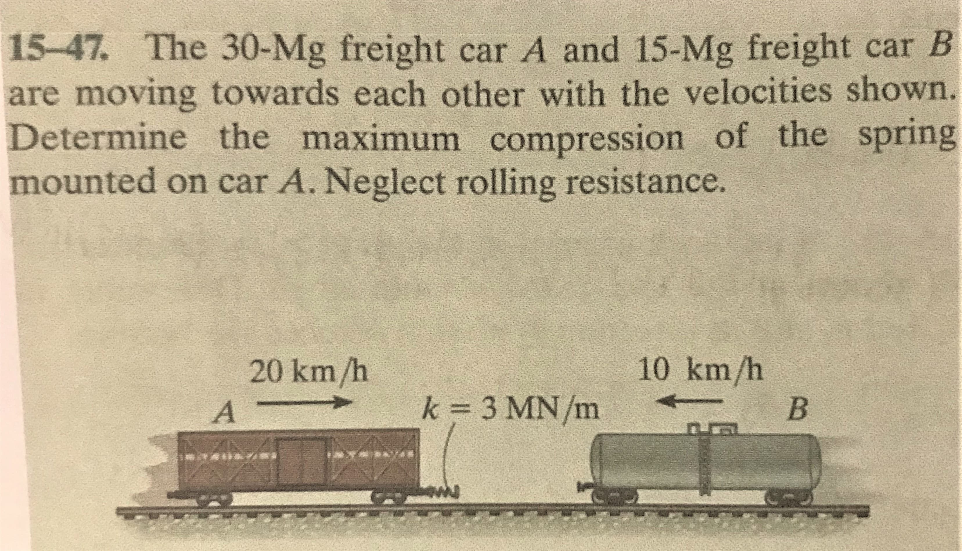 15-47. The 30-Mg freight car A and 15-Mg freight car B
are moving towards each other with the velocities shown.
Determine the maximum compression of the spring
mounted on car A. Neglect rolling resistance.
20 km/h
10 km/h
k 3 MN/m
