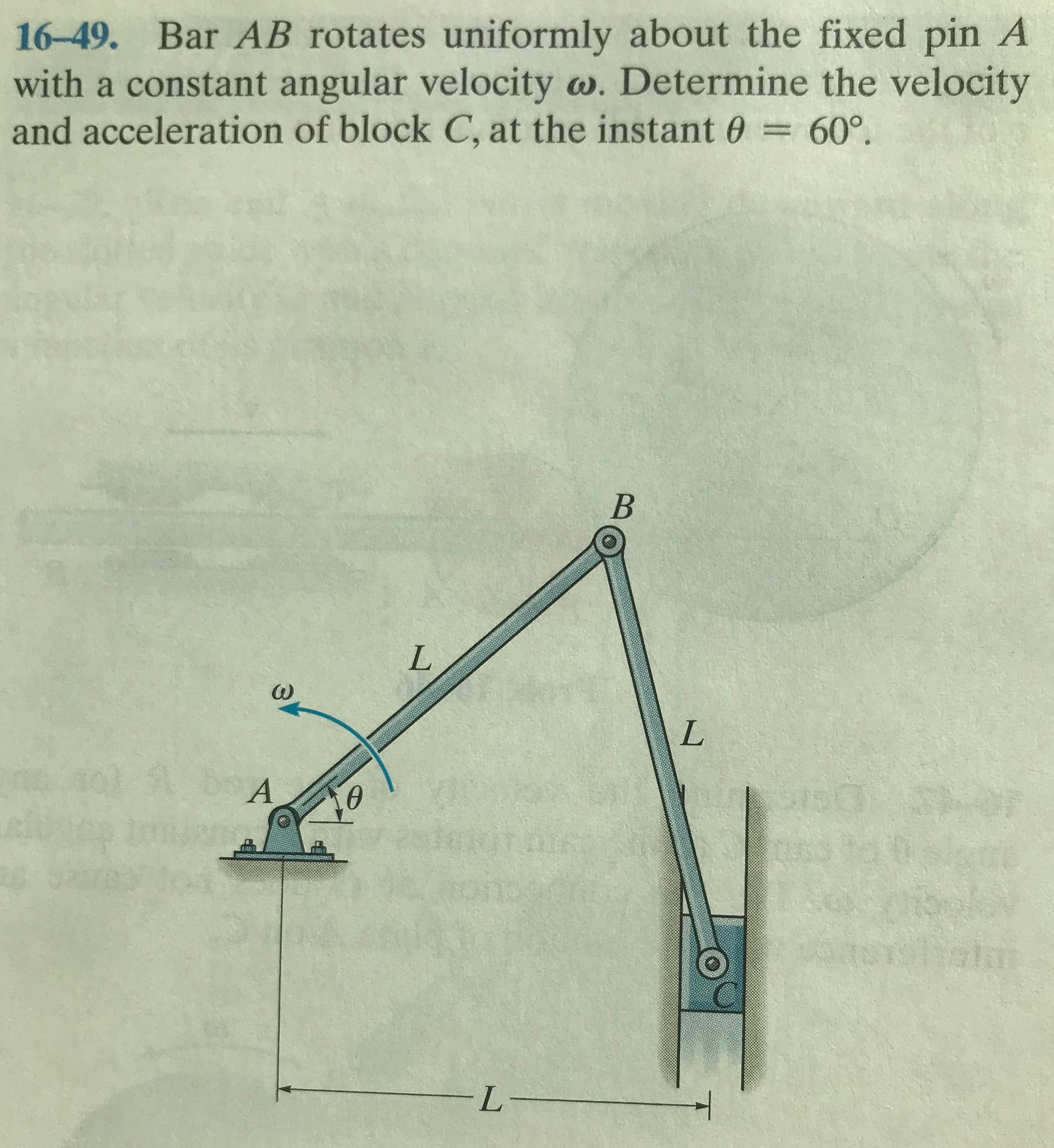 16-49. Bar AB rotates uniformly about the fixed pin A
with a constant angular velocity w. Determine the velocity
and acceleration of block C, at the instant 0
60°.
L.
A
