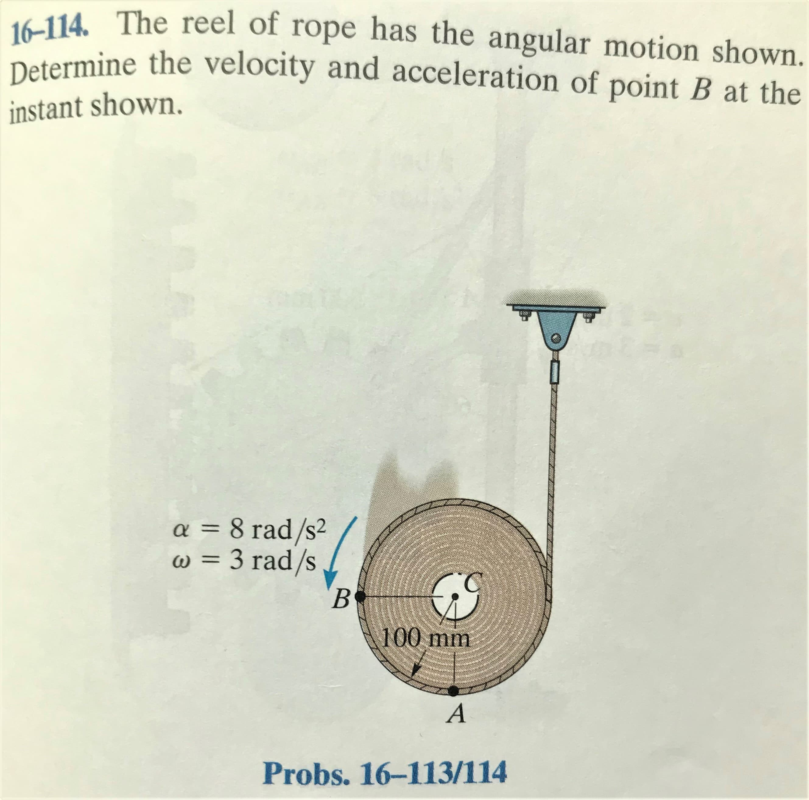16-114. The reel of rope has the angular motion shown.
Determine the velocity and acceleration of point B at the
instant shown.
a = 8 rad/s²
w = 3 rad/s
100 mm
A
Probs. 16-113/114
