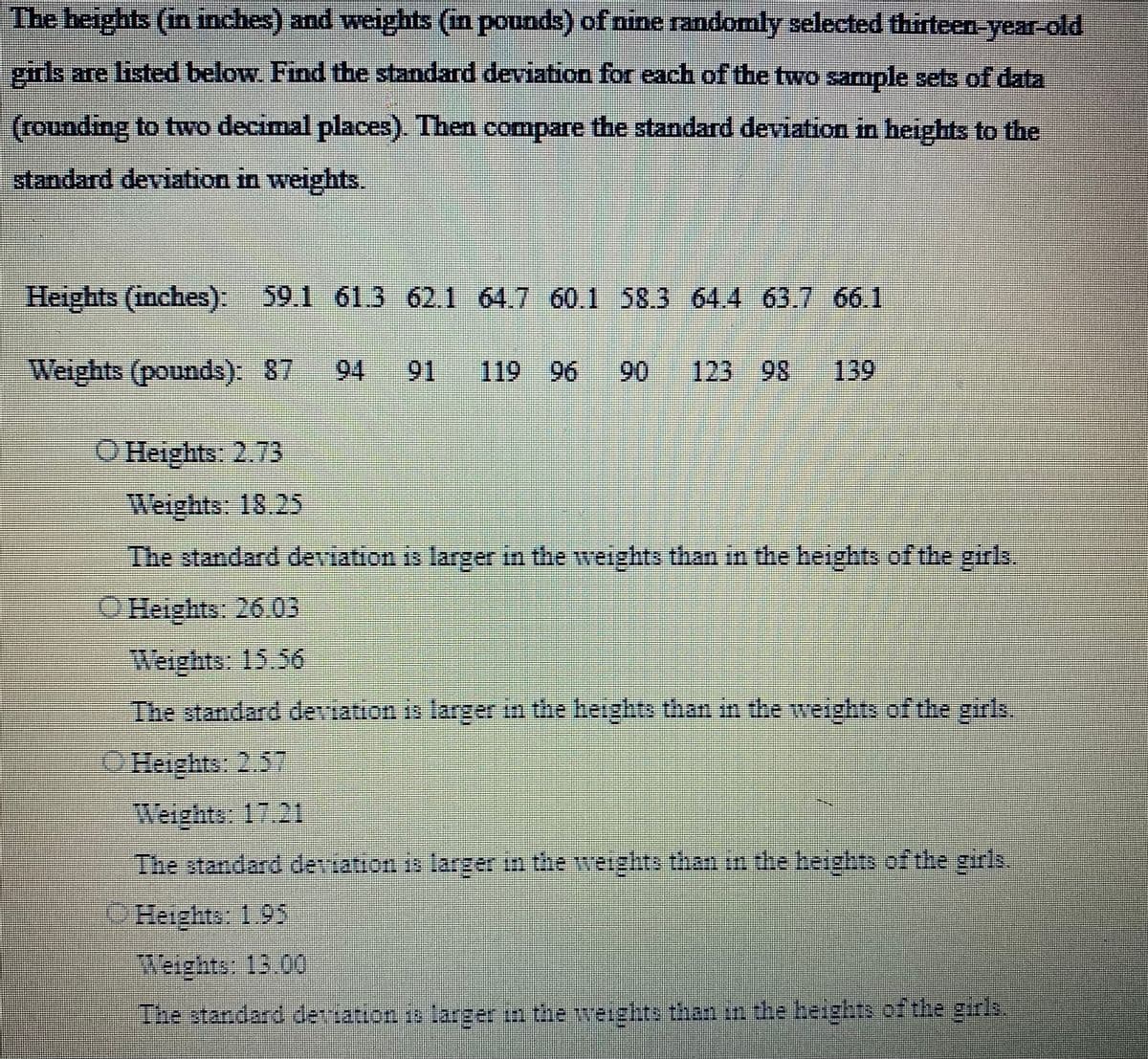 The heights (in inches) and weights (in pounds) of nine randomly selected thirteen-year-old
girls are listed below. Find the standard deviation for each of the two sample sets of data
(rounding to two decimal places). Then compare the standard deviation in heights to the
standard deviation in weights.
Heights (inches): 59.1 61.3 62.1 64.7 60.1 58.3 64.4 63.7 66.1
Weights (pounds): 87 94 91 119
119 96
*****
123 98 139
Heights: 2.73
Weights: 18.25
The standard deviation is larger in the weights than in the heights of the girls.
Heights: 26.05
Weights: 15.56
The standard deviation is larger in the heights than in the weights of the girls.
Heights: 2.57
Weights: 17.21
The standard deviation is larger in the weights than in the heights of the girls.
Heights: 1.95
Weights: 13.00
The standard derriation is larger in the weights than in the heights of the girls.