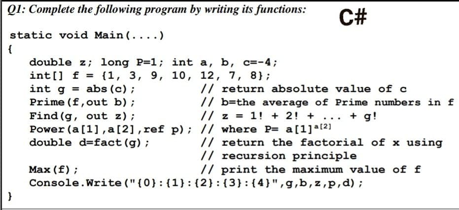 Q1: Complete the following program by writing its functions:
static void Main(....)
{
}
double z; long P=1; int a, b, c=-4;
int[] = {1, 3, 9, 10, 12, 7, 8};
f
int gabs (c);
Prime (f, out b);
Find (g, out z);
Power (a [1], a [2], ref p); // where P= a[1]a[²]
double d-fact (g) ;
Max (f);
C#
// return absolute value of c
// b=the average of Prime numbers in f
// z = 1! + 2! + ... + g!
// return the factorial of x using
// recursion principle
// print the maximum value of f
Console.Write("{0}: {1}{2}: {3}: {4}",g,b,z,p,d);